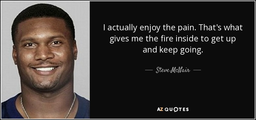 I actually enjoy the pain. That's what gives me the fire inside to get up and keep going. - Steve McNair