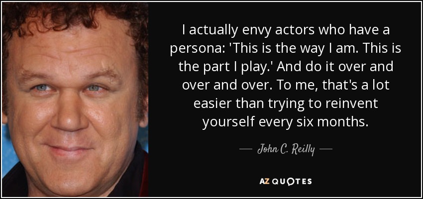I actually envy actors who have a persona: 'This is the way I am. This is the part I play.' And do it over and over and over. To me, that's a lot easier than trying to reinvent yourself every six months. - John C. Reilly
