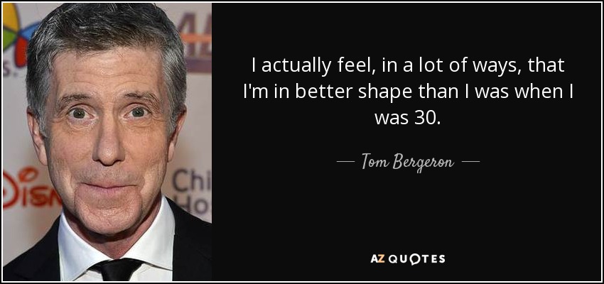 I actually feel, in a lot of ways, that I'm in better shape than I was when I was 30. - Tom Bergeron