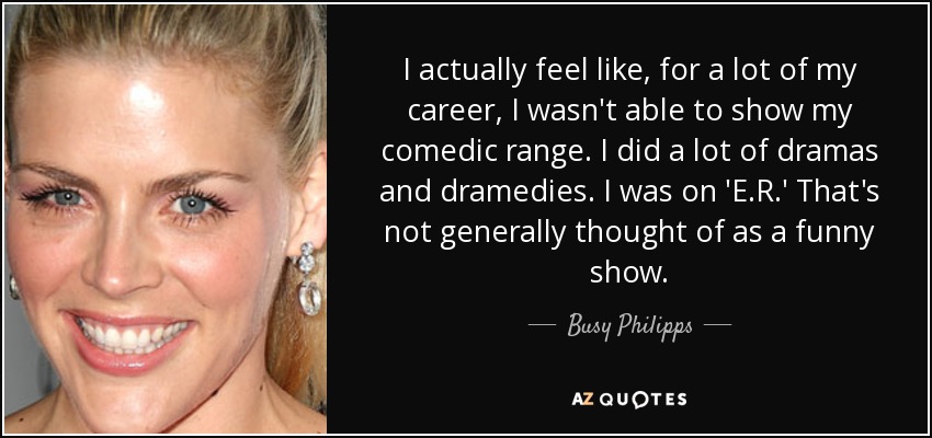 I actually feel like, for a lot of my career, I wasn't able to show my comedic range. I did a lot of dramas and dramedies. I was on 'E.R.' That's not generally thought of as a funny show. - Busy Philipps
