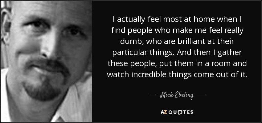 I actually feel most at home when I find people who make me feel really dumb, who are brilliant at their particular things. And then I gather these people, put them in a room and watch incredible things come out of it. - Mick Ebeling