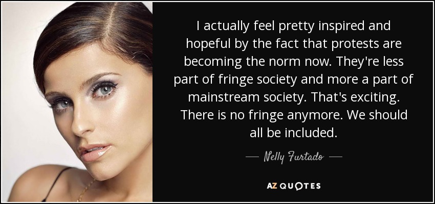 I actually feel pretty inspired and hopeful by the fact that protests are becoming the norm now. They're less part of fringe society and more a part of mainstream society. That's exciting. There is no fringe anymore. We should all be included. - Nelly Furtado