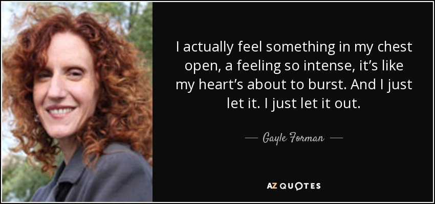 I actually feel something in my chest open, a feeling so intense, it’s like my heart’s about to burst. And I just let it. I just let it out. - Gayle Forman