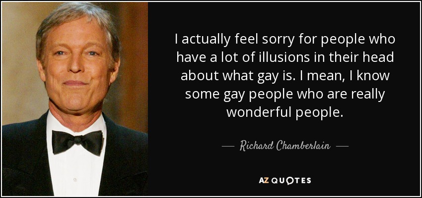 I actually feel sorry for people who have a lot of illusions in their head about what gay is. I mean, I know some gay people who are really wonderful people. - Richard Chamberlain
