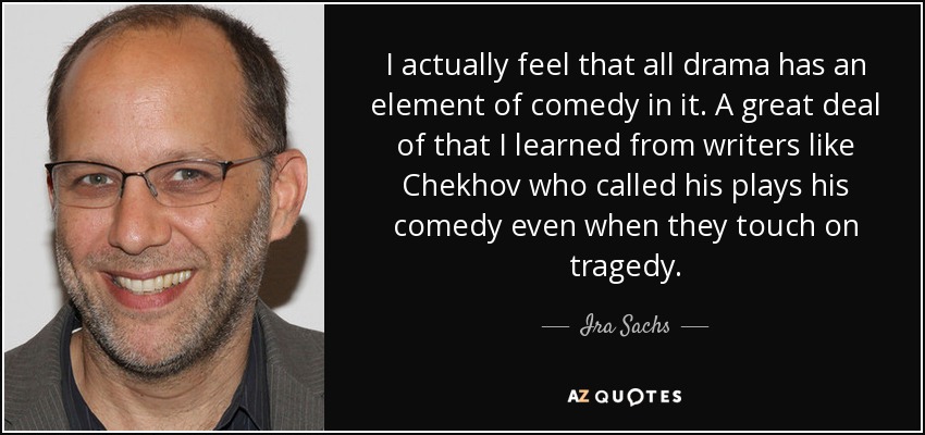 I actually feel that all drama has an element of comedy in it. A great deal of that I learned from writers like Chekhov who called his plays his comedy even when they touch on tragedy. - Ira Sachs