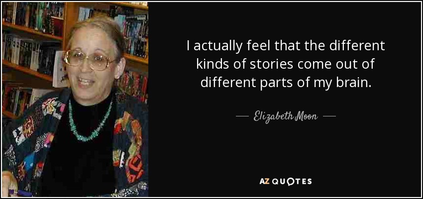 I actually feel that the different kinds of stories come out of different parts of my brain. - Elizabeth Moon