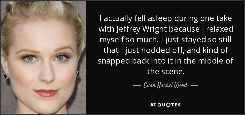 I actually fell asleep during one take with Jeffrey Wright because I relaxed myself so much. I just stayed so still that I just nodded off, and kind of snapped back into it in the middle of the scene. - Evan Rachel Wood