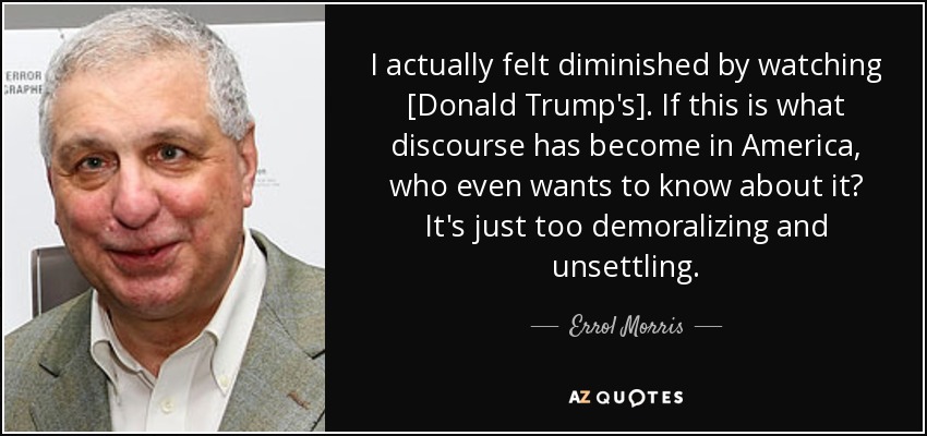 I actually felt diminished by watching [Donald Trump's]. If this is what discourse has become in America, who even wants to know about it? It's just too demoralizing and unsettling. - Errol Morris