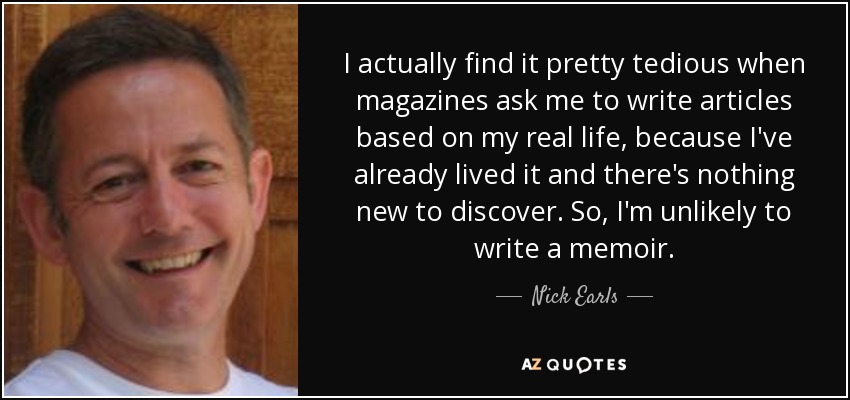 I actually find it pretty tedious when magazines ask me to write articles based on my real life, because I've already lived it and there's nothing new to discover. So, I'm unlikely to write a memoir. - Nick Earls
