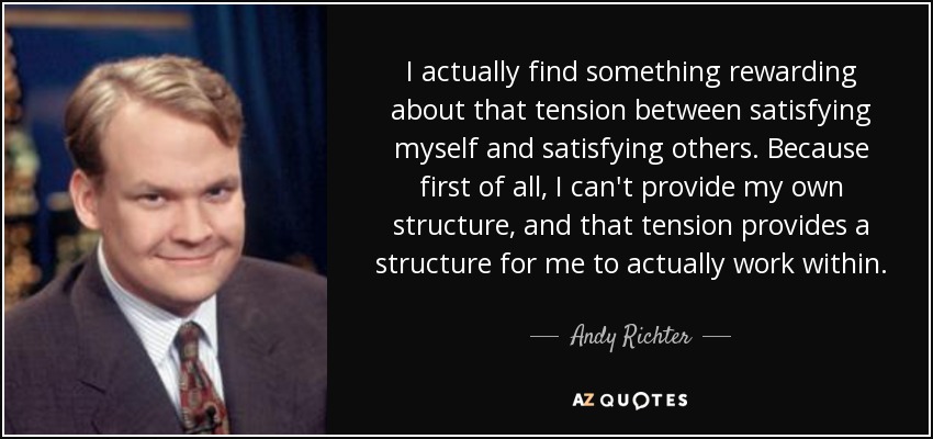 I actually find something rewarding about that tension between satisfying myself and satisfying others. Because first of all, I can't provide my own structure, and that tension provides a structure for me to actually work within. - Andy Richter