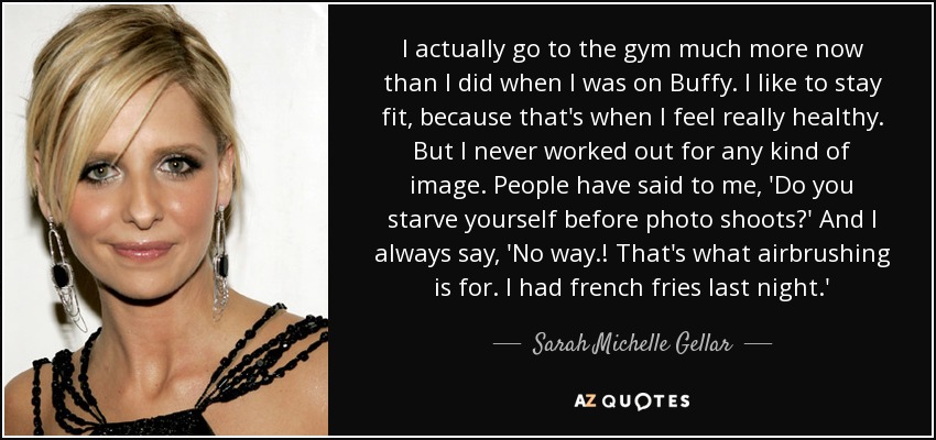 I actually go to the gym much more now than I did when I was on Buffy. I like to stay fit, because that's when I feel really healthy. But I never worked out for any kind of image. People have said to me, 'Do you starve yourself before photo shoots?' And I always say, 'No way.! That's what airbrushing is for. I had french fries last night.' - Sarah Michelle Gellar