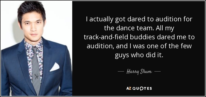 I actually got dared to audition for the dance team. All my track-and-field buddies dared me to audition, and I was one of the few guys who did it. - Harry Shum, Jr.