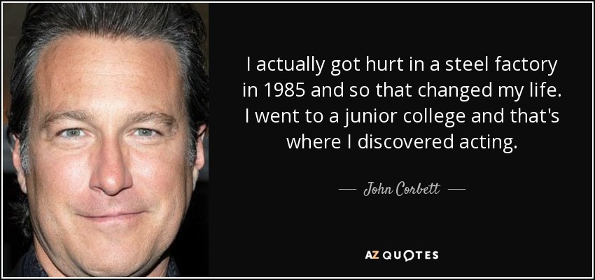 I actually got hurt in a steel factory in 1985 and so that changed my life. I went to a junior college and that's where I discovered acting. - John Corbett