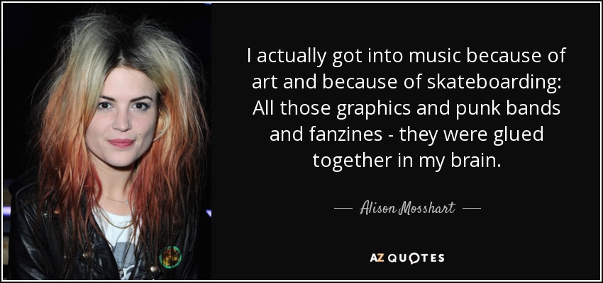 I actually got into music because of art and because of skateboarding: All those graphics and punk bands and fanzines - they were glued together in my brain. - Alison Mosshart