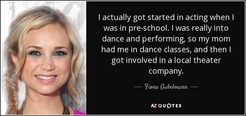 I actually got started in acting when I was in pre-school. I was really into dance and performing, so my mom had me in dance classes, and then I got involved in a local theater company. - Fiona Gubelmann