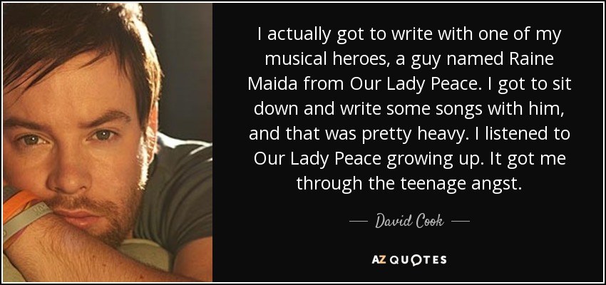 I actually got to write with one of my musical heroes, a guy named Raine Maida from Our Lady Peace. I got to sit down and write some songs with him, and that was pretty heavy. I listened to Our Lady Peace growing up. It got me through the teenage angst. - David Cook