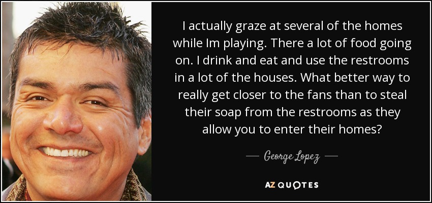 I actually graze at several of the homes while Im playing. There a lot of food going on. I drink and eat and use the restrooms in a lot of the houses. What better way to really get closer to the fans than to steal their soap from the restrooms as they allow you to enter their homes? - George Lopez