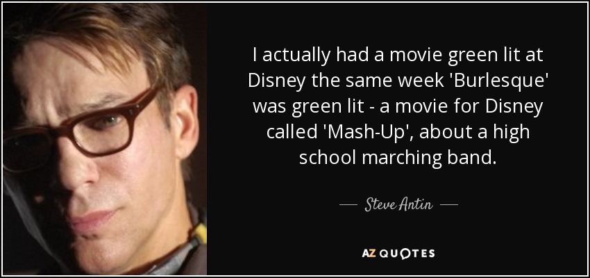I actually had a movie green lit at Disney the same week 'Burlesque' was green lit - a movie for Disney called 'Mash-Up', about a high school marching band. - Steve Antin