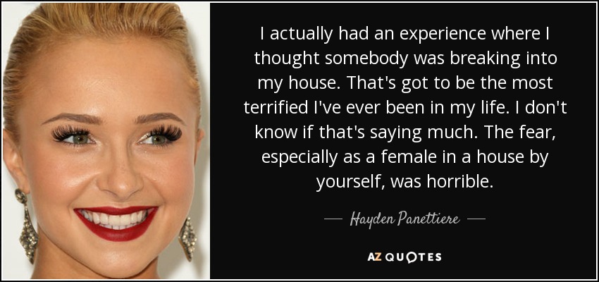 I actually had an experience where I thought somebody was breaking into my house. That's got to be the most terrified I've ever been in my life. I don't know if that's saying much. The fear, especially as a female in a house by yourself, was horrible. - Hayden Panettiere