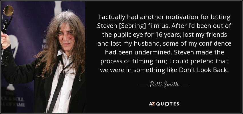 I actually had another motivation for letting Steven [Sebring] film us. After I'd been out of the public eye for 16 years, lost my friends and lost my husband, some of my confidence had been undermined. Steven made the process of filming fun; I could pretend that we were in something like Don't Look Back. - Patti Smith