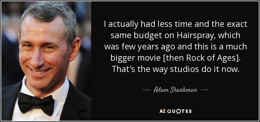 I actually had less time and the exact same budget on Hairspray, which was few years ago and this is a much bigger movie [then Rock of Ages]. That's the way studios do it now. - Adam Shankman
