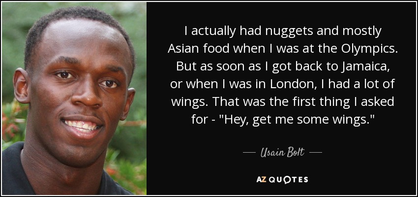 I actually had nuggets and mostly Asian food when I was at the Olympics. But as soon as I got back to Jamaica, or when I was in London, I had a lot of wings. That was the first thing I asked for - 