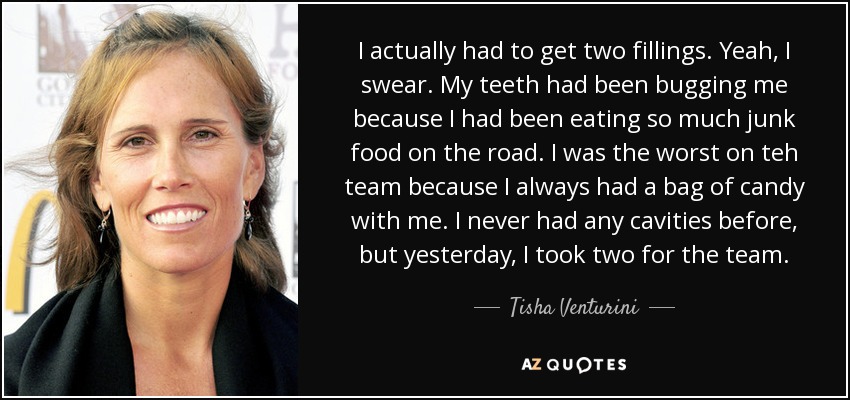 I actually had to get two fillings. Yeah, I swear. My teeth had been bugging me because I had been eating so much junk food on the road. I was the worst on teh team because I always had a bag of candy with me. I never had any cavities before, but yesterday, I took two for the team. - Tisha Venturini