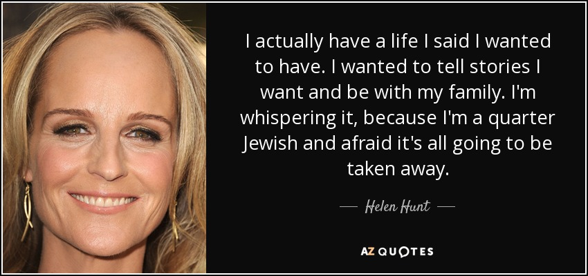 I actually have a life I said I wanted to have. I wanted to tell stories I want and be with my family. I'm whispering it, because I'm a quarter Jewish and afraid it's all going to be taken away. - Helen Hunt