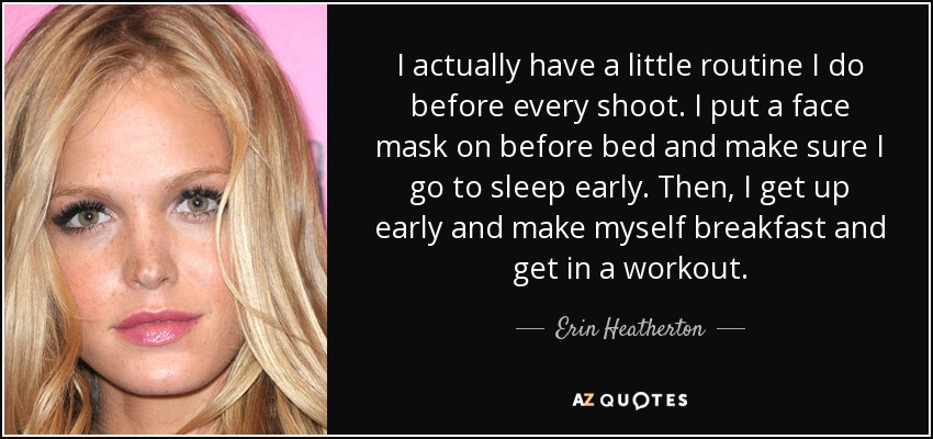 I actually have a little routine I do before every shoot. I put a face mask on before bed and make sure I go to sleep early. Then, I get up early and make myself breakfast and get in a workout. - Erin Heatherton