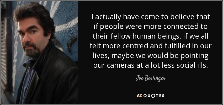 I actually have come to believe that if people were more connected to their fellow human beings, if we all felt more centred and fulfilled in our lives, maybe we would be pointing our cameras at a lot less social ills. - Joe Berlinger