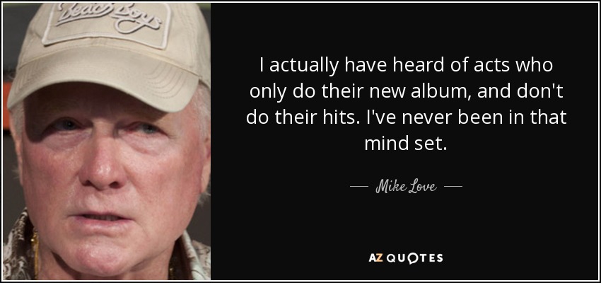 I actually have heard of acts who only do their new album, and don't do their hits. I've never been in that mind set. - Mike Love