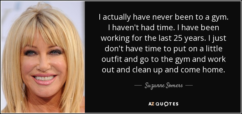 I actually have never been to a gym. I haven't had time. I have been working for the last 25 years. I just don't have time to put on a little outfit and go to the gym and work out and clean up and come home. - Suzanne Somers