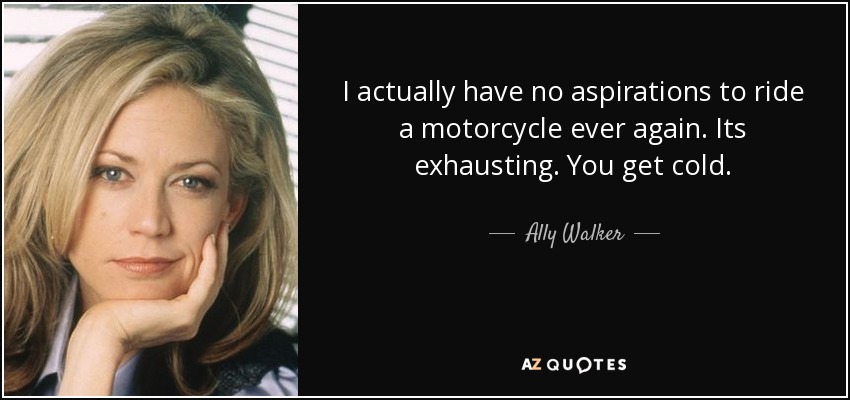 I actually have no aspirations to ride a motorcycle ever again. Its exhausting. You get cold. - Ally Walker