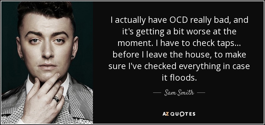 I actually have OCD really bad, and it's getting a bit worse at the moment. I have to check taps... before I leave the house, to make sure I've checked everything in case it floods. - Sam Smith