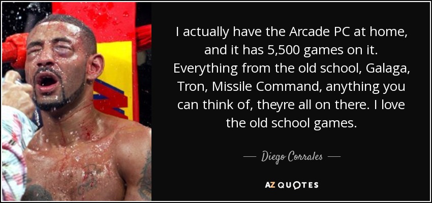 I actually have the Arcade PC at home, and it has 5,500 games on it. Everything from the old school, Galaga, Tron, Missile Command, anything you can think of, theyre all on there. I love the old school games. - Diego Corrales