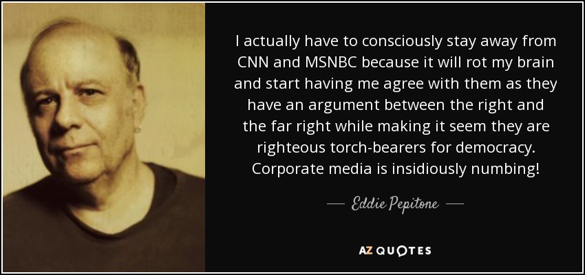 I actually have to consciously stay away from CNN and MSNBC because it will rot my brain and start having me agree with them as they have an argument between the right and the far right while making it seem they are righteous torch-bearers for democracy. Corporate media is insidiously numbing! - Eddie Pepitone