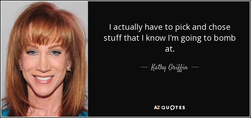 I actually have to pick and chose stuff that I know I'm going to bomb at. - Kathy Griffin