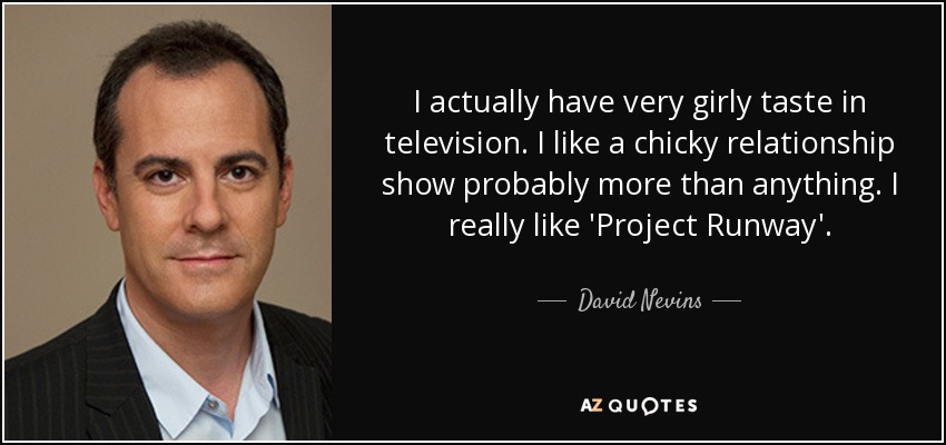 I actually have very girly taste in television. I like a chicky relationship show probably more than anything. I really like 'Project Runway'. - David Nevins