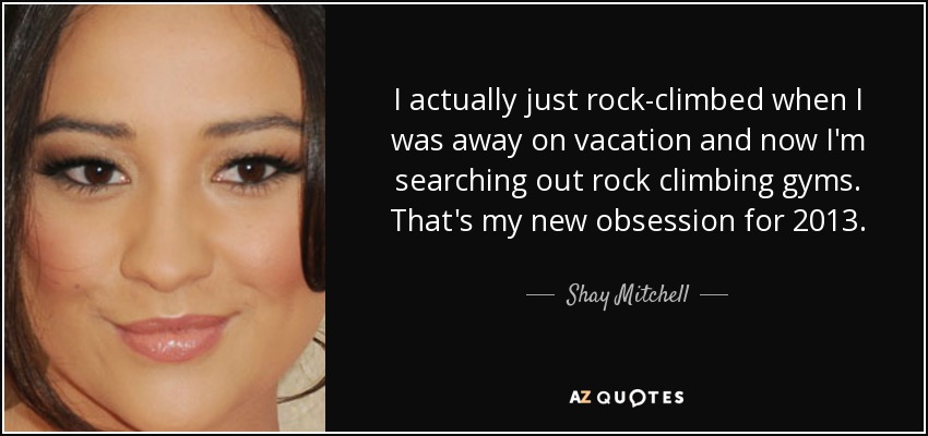 I actually just rock-climbed when I was away on vacation and now I'm searching out rock climbing gyms. That's my new obsession for 2013. - Shay Mitchell