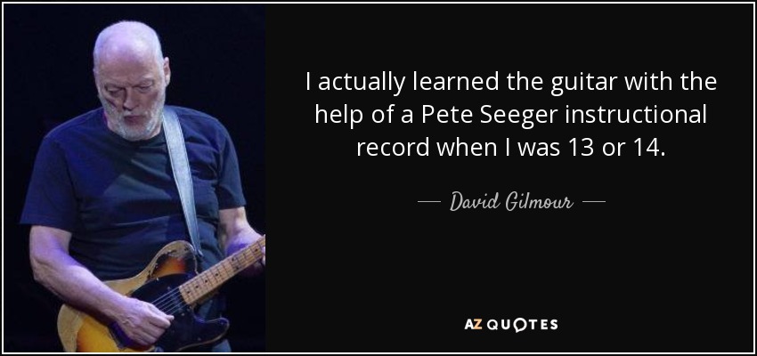 I actually learned the guitar with the help of a Pete Seeger instructional record when I was 13 or 14. - David Gilmour