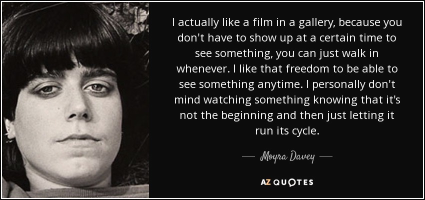 I actually like a film in a gallery, because you don't have to show up at a certain time to see something, you can just walk in whenever. I like that freedom to be able to see something anytime. I personally don't mind watching something knowing that it's not the beginning and then just letting it run its cycle. - Moyra Davey