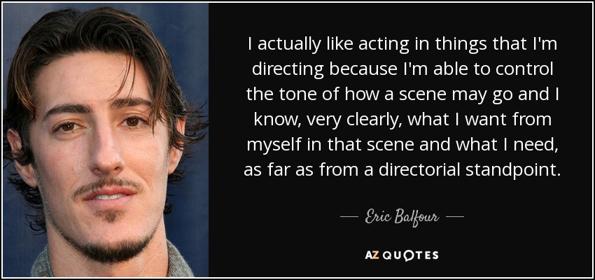 I actually like acting in things that I'm directing because I'm able to control the tone of how a scene may go and I know, very clearly, what I want from myself in that scene and what I need, as far as from a directorial standpoint. - Eric Balfour