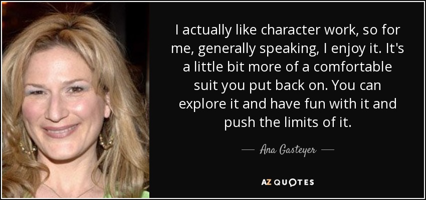 I actually like character work, so for me, generally speaking, I enjoy it. It's a little bit more of a comfortable suit you put back on. You can explore it and have fun with it and push the limits of it. - Ana Gasteyer