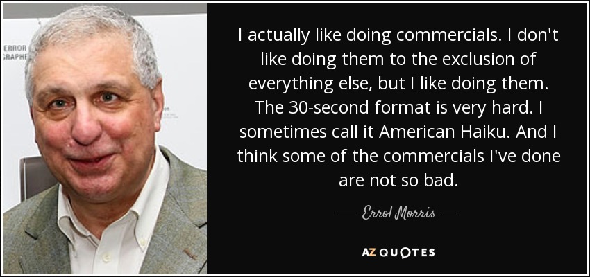 I actually like doing commercials. I don't like doing them to the exclusion of everything else, but I like doing them. The 30-second format is very hard. I sometimes call it American Haiku. And I think some of the commercials I've done are not so bad. - Errol Morris