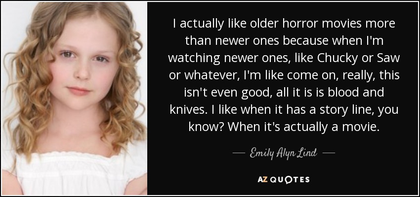 I actually like older horror movies more than newer ones because when I'm watching newer ones, like Chucky or Saw or whatever, I'm like come on, really, this isn't even good, all it is is blood and knives. I like when it has a story line, you know? When it's actually a movie. - Emily Alyn Lind