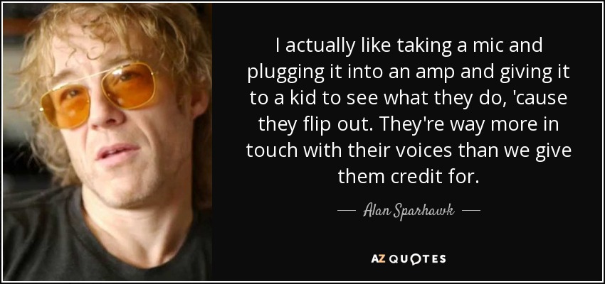 I actually like taking a mic and plugging it into an amp and giving it to a kid to see what they do, 'cause they flip out. They're way more in touch with their voices than we give them credit for. - Alan Sparhawk