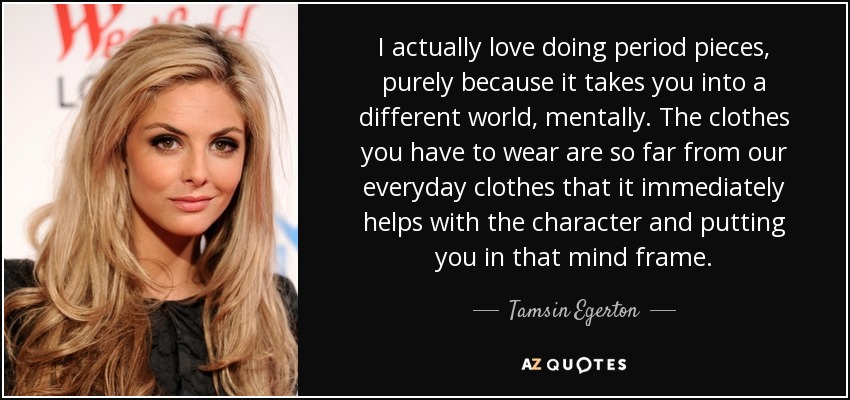 I actually love doing period pieces, purely because it takes you into a different world, mentally. The clothes you have to wear are so far from our everyday clothes that it immediately helps with the character and putting you in that mind frame. - Tamsin Egerton