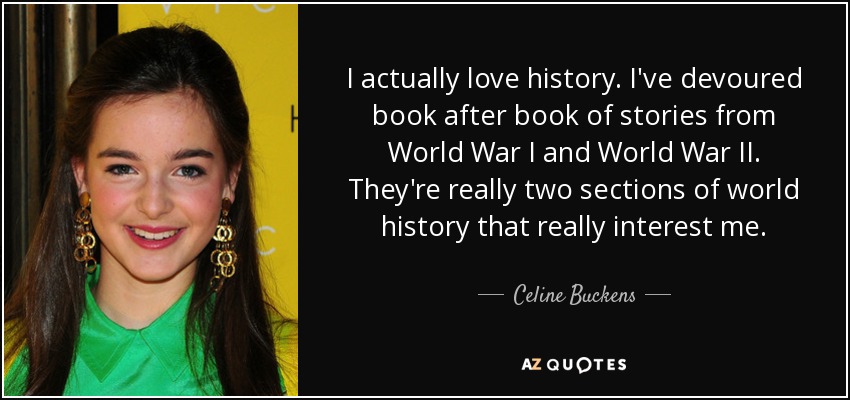 I actually love history. I've devoured book after book of stories from World War I and World War II. They're really two sections of world history that really interest me. - Celine Buckens