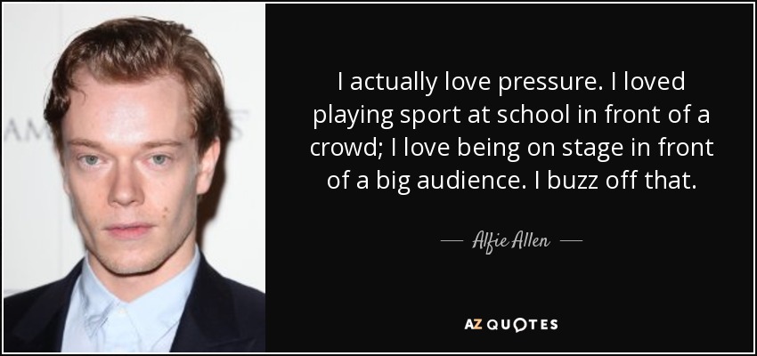 I actually love pressure. I loved playing sport at school in front of a crowd; I love being on stage in front of a big audience. I buzz off that. - Alfie Allen