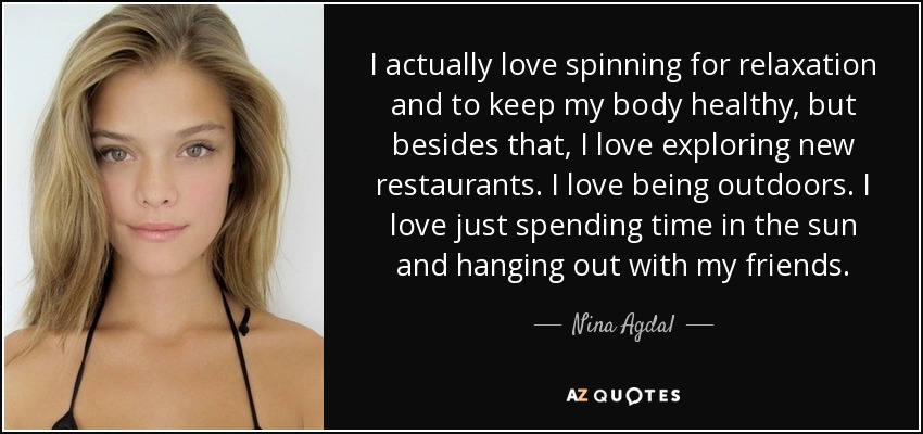 I actually love spinning for relaxation and to keep my body healthy, but besides that, I love exploring new restaurants. I love being outdoors. I love just spending time in the sun and hanging out with my friends. - Nina Agdal